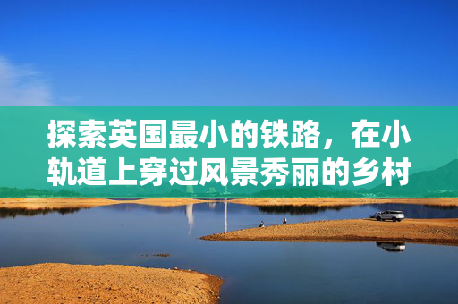 探索英国最小的铁路，在小轨道上穿过风景秀丽的乡村