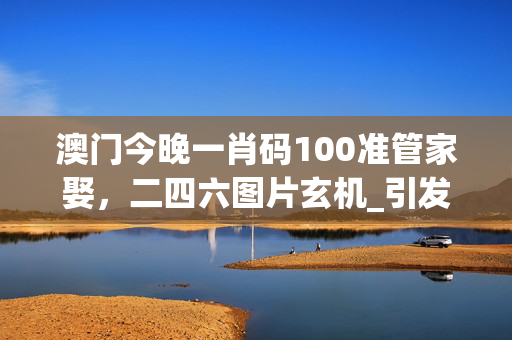 澳门今晚一肖码100准管家娶，二四六图片玄机_引发热议与讨论_V15.58.58