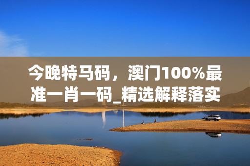 今晚特马码，澳门100%最准一肖一码_精选解释落实将深度解析_手机版445.215