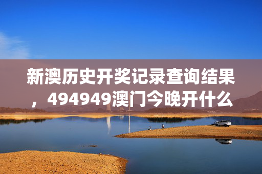 新澳历史开奖记录查询结果，494949澳门今晚开什么_最佳选择_安卓版400.223