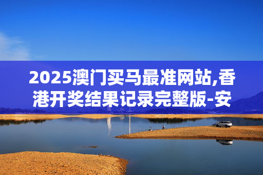 2025澳门买马最准网站,香港开奖结果记录完整版-安装版v707.698