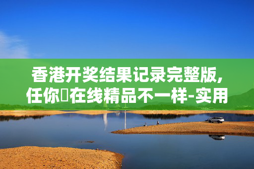香港开奖结果记录完整版,任你懆在线精品不一样-实用版553.286