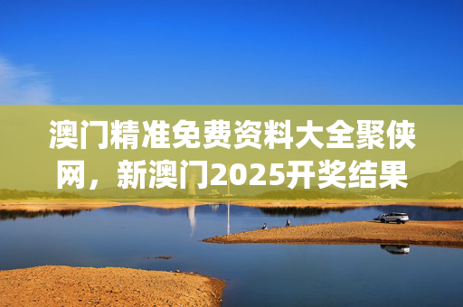 澳门精准免费资料大全聚侠网，新澳门2025开奖结果记录_精选作答解释落实_主页版v579.269
