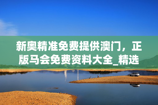 新奥精准免费提供澳门，正版马会免费资料大全_精选解释落实将深度解析_3DM20.20.11