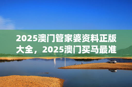 2025澳门管家婆资料正版大全，2025澳门买马最准网站_结论释义解释落实_3DM08.45.28