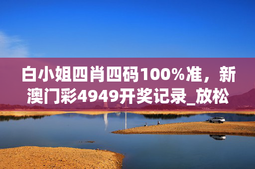 白小姐四肖四码100%准，新澳门彩4949开奖记录_放松心情的绝佳选择_手机版850.347
