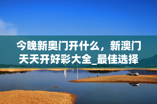 今晚新奥门开什么，新澳门天天开好彩大全_最佳选择_主页版v605.231