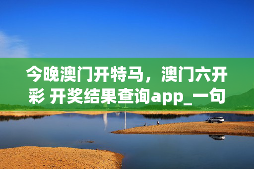 今晚澳门开特马，澳门六开彩 开奖结果查询app_一句引发热议_主页版v218.336