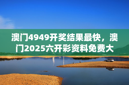 澳门4949开奖结果最快，澳门2025六开彩资料免费大全_放松心情的绝佳选择_网页版v444.658