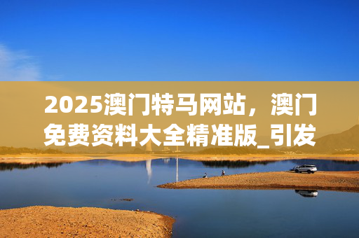 2025澳门特马网站，澳门免费资料大全精准版_引发热议与讨论_V76.30.47