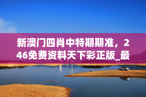 新澳门四肖中特期期准，246免费资料天下彩正版_最新答案解释落实_安装版v831.250