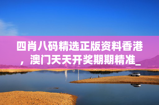 四肖八码精选正版资料香港，澳门天天开奖期期精准_值得支持_V30.18.55