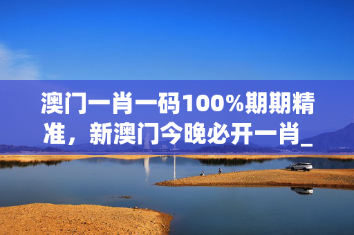澳门一肖一码100%期期精准，新澳门今晚必开一肖_良心企业，值得支持_安卓版067.755