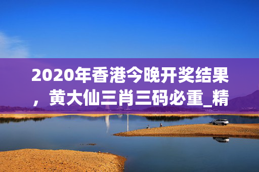 2020年香港今晚开奖结果，黄大仙三肖三码必重_精彩对决解析_安装版v156.107