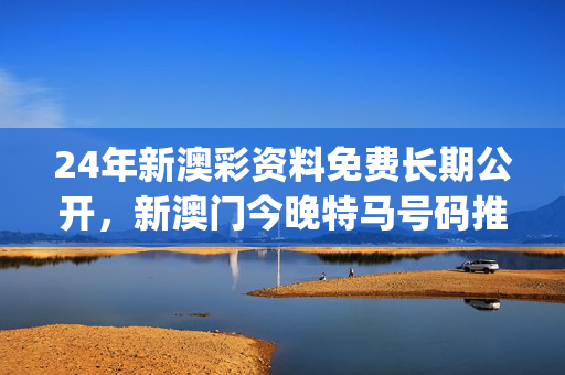 24年新澳彩资料免费长期公开，新澳门今晚特马号码推荐_良心企业，值得支持_实用版962.346