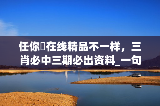 任你懆在线精品不一样，三肖必中三期必出资料_一句引发热议_网页版v536.285