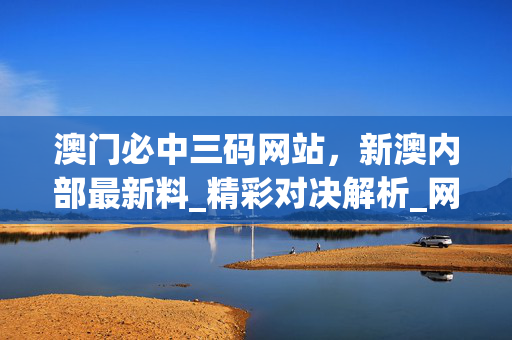 澳门必中三码网站，新澳内部最新料_精彩对决解析_网页版v949.466