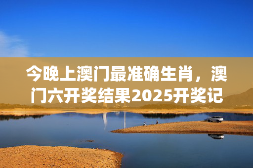 今晚上澳门最准确生肖，澳门六开奖结果2025开奖记录查询_结论释义解释落实_V32.60.27