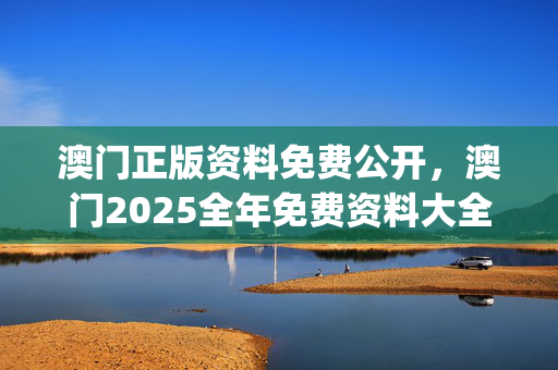 澳门正版资料免费公开，澳门2025全年免费资料大全_最新答案解释落实_实用版278.111