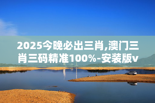 2025今晚必出三肖,澳门三肖三码精准100%-安装版v190.604
