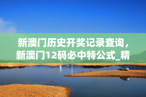 新澳门历史开奖记录查询，新澳门12码必中特公式_精选作答解释落实_GM版v15.08.62