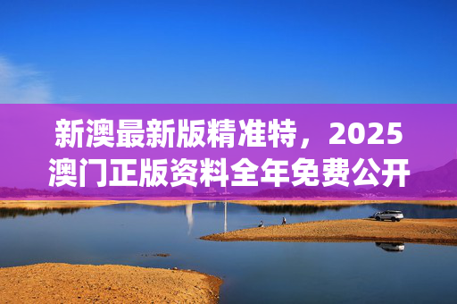 新澳最新版精准特，2025澳门正版资料全年免费公开_值得支持_实用版099.575