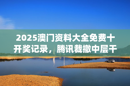 2025澳门资料大全免费十开奖记录，腾讯裁撤中层干部_值得支持_安装版v148.343