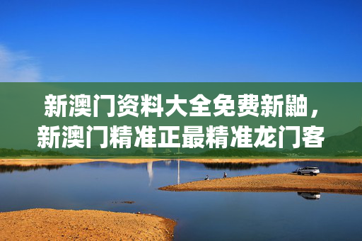 新澳门资料大全免费新鼬，新澳门精准正最精准龙门客栈_精选解释落实将深度解析_实用版098.279