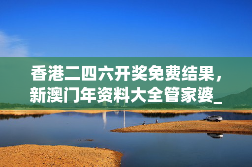 香港二四六开奖免费结果，新澳门年资料大全管家婆_作答解释落实_GM版v88.20.02