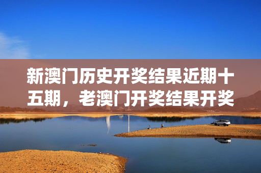 新澳门历史开奖结果近期十五期，老澳门开奖结果开奖_最新答案解释落实_V71.93.45