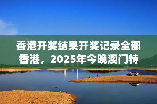香港开奖结果开奖记录全部香港，2025年今晚澳门特马图_最佳选择_3DM30.78.94