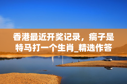 香港最近开奖记录，瘸子是特马打一个生肖_精选作答解释落实_iPhone版v03.67.73