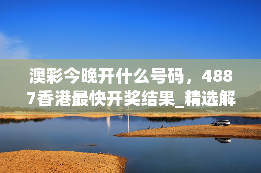 澳彩今晚开什么号码，4887香港最快开奖结果_精选解释落实将深度解析_GM版v02.85.52