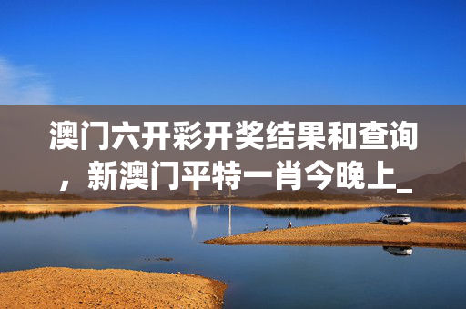 澳门六开彩开奖结果和查询，新澳门平特一肖今晚上_放松心情的绝佳选择_iPad33.74.61
