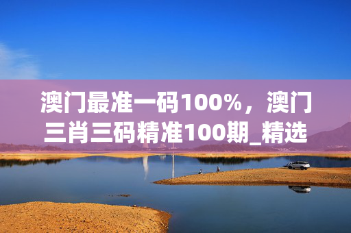 澳门最准一码100%，澳门三肖三码精准100期_精选作答解释落实_V95.39.22