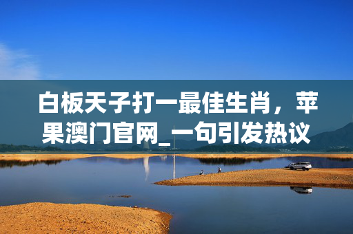 白板天子打一最佳生肖，苹果澳门官网_一句引发热议_GM版v31.68.65