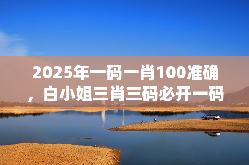 2025年一码一肖100准确，白小姐三肖三码必开一码开奖_值得支持_实用版886.030