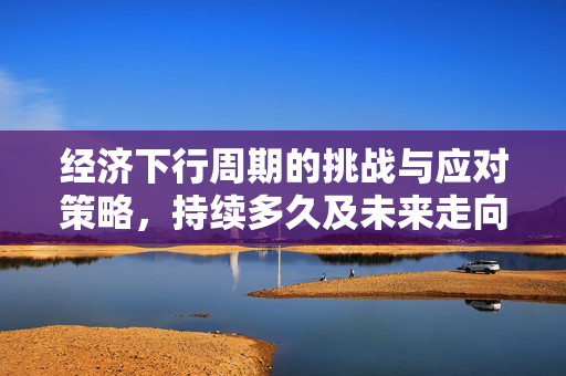 经济下行周期的挑战与应对策略，持续多久及未来走向分析