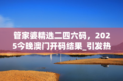 管家婆精选二四六码，2025今晚澳门开码结果_引发热议与讨论_安装版v884.567
