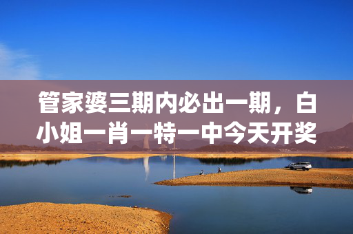 管家婆三期内必出一期，白小姐一肖一特一中今天开奖_最新答案解释落实_GM版v10.14.55