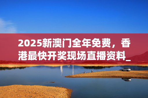 2025新澳门全年免费，香港最快开奖现场直播资料_精选作答解释落实_3DM40.57.32