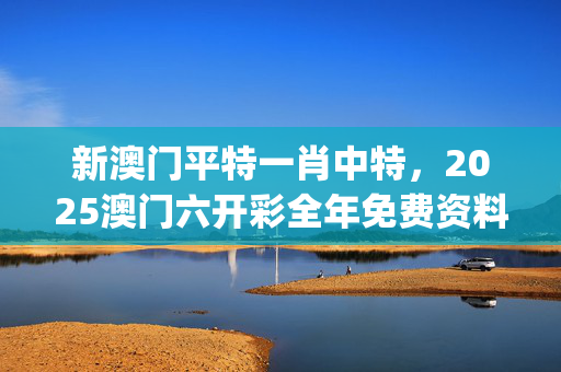 新澳门平特一肖中特，2025澳门六开彩全年免费资料_结论释义解释落实_V08.87.63