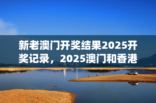 新老澳门开奖结果2025开奖记录，2025澳门和香港特马网站www_一句引发热议_手机版805.348