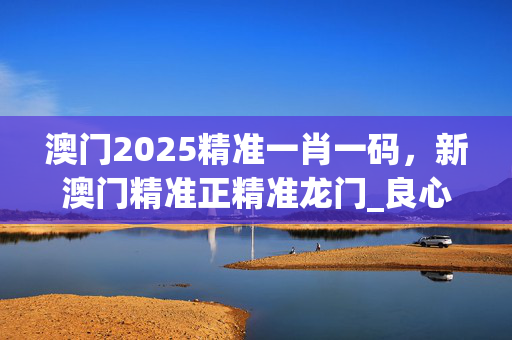 澳门2025精准一肖一码，新澳门精准正精准龙门_良心企业，值得支持_网页版v741.205