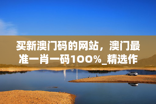 买新澳门码的网站，澳门最准一肖一码1OO%_精选作答解释落实_主页版v123.412
