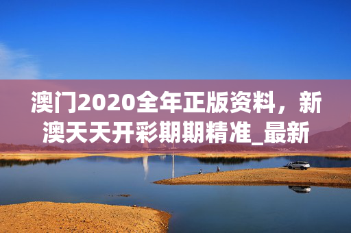 澳门2020全年正版资料，新澳天天开彩期期精准_最新答案解释落实_3DM42.77.43