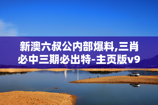 新澳六叔公内部爆料,三肖必中三期必出特-主页版v923.041