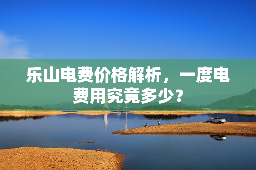 乐山电费价格解析，一度电费用究竟多少？