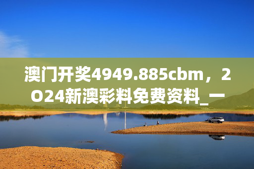 澳门开奖4949.885cbm，2O24新澳彩料免费资料_一句引发热议_主页版v947.538