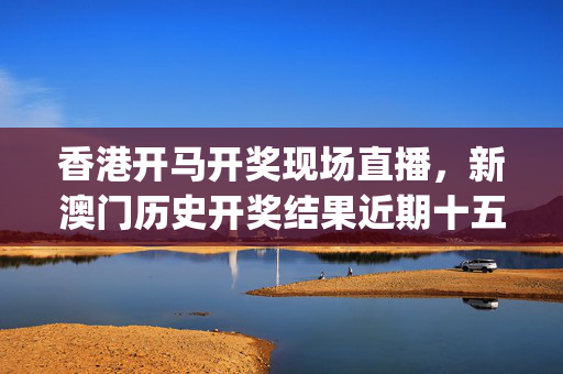 香港开马开奖现场直播，新澳门历史开奖结果近期十五期_详细解答解释落实_安卓版013.625